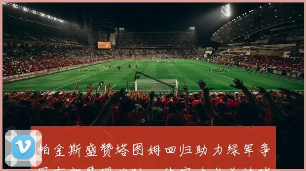 帕金斯盛赞塔图姆回归助力绿军争冠布朗展现攻防一体实力成关键球员