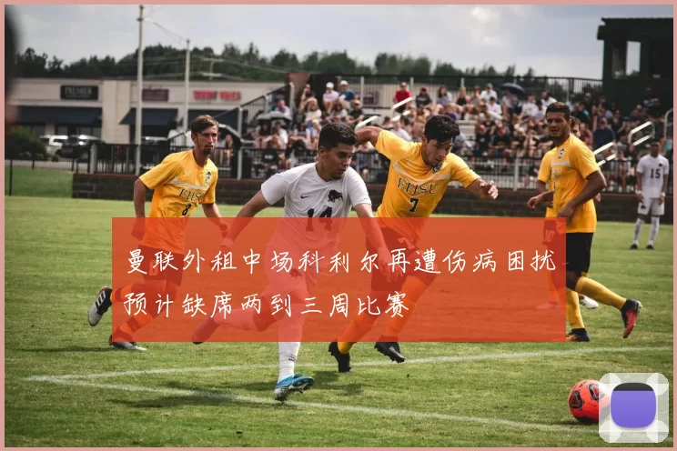 曼联外租中场科利尔再遭伤病困扰预计缺席两到三周比赛