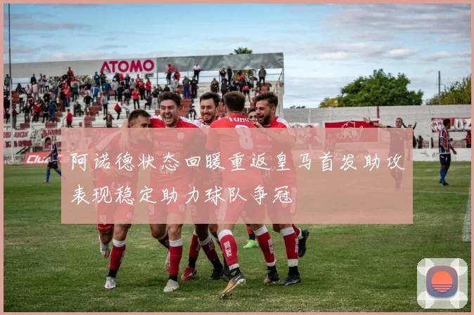 阿诺德状态回暖重返皇马首发助攻表现稳定助力球队争冠