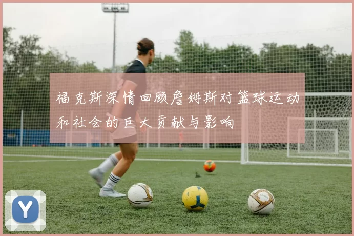 福克斯深情回顾詹姆斯对篮球运动和社会的巨大贡献与影响