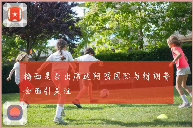 梅西是否出席迈阿密国际与特朗普会面引关注