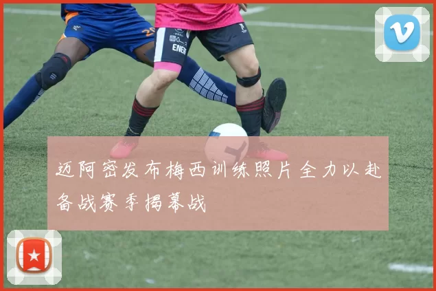 迈阿密发布梅西训练照片全力以赴备战赛季揭幕战