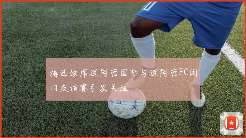 梅西缺席迈阿密国际与迈阿密FC闭门友谊赛引发关注