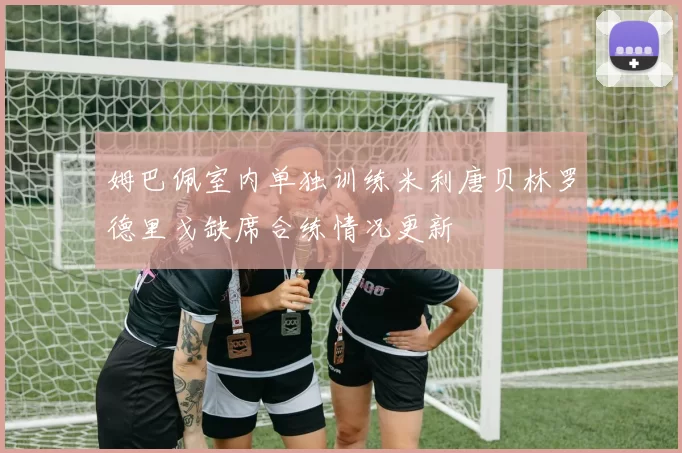 姆巴佩室内单独训练米利唐贝林罗德里戈缺席合练情况更新