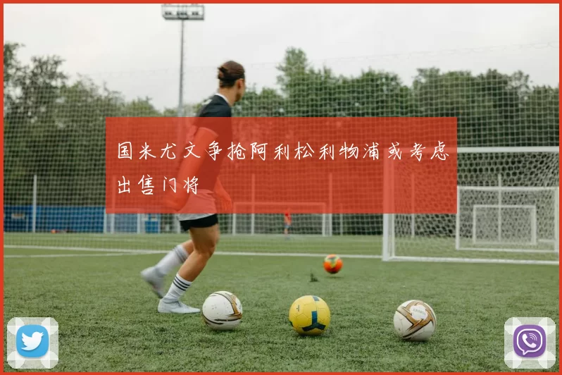 国米尤文争抢阿利松利物浦或考虑出售门将