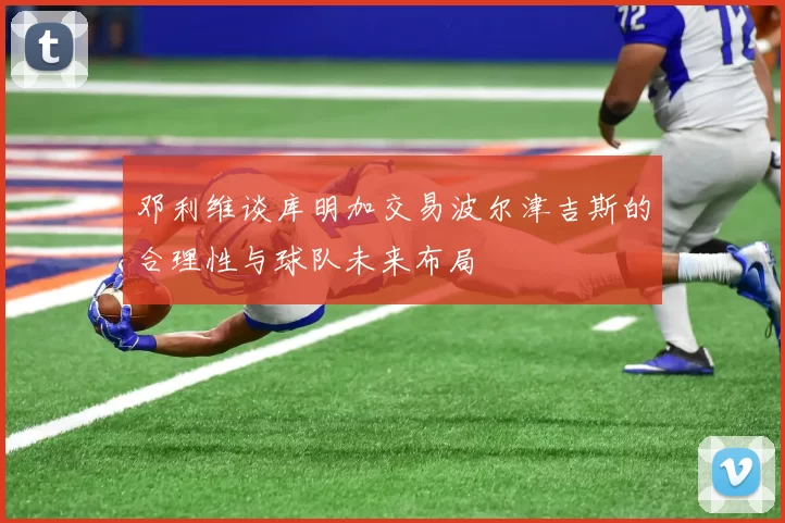 邓利维谈库明加交易波尔津吉斯的合理性与球队未来布局