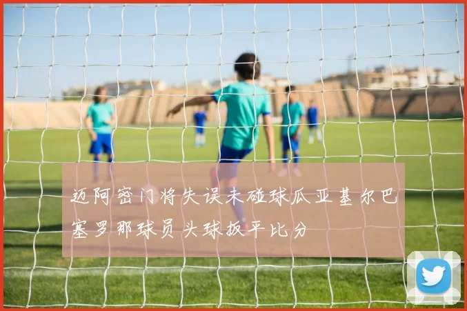 迈阿密门将失误未碰球瓜亚基尔巴塞罗那球员头球扳平比分
